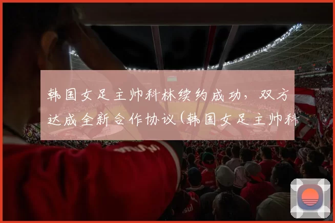 韩国女足主帅科林续约成功，双方达成全新合作协议(韩国女足主帅科林·贝尔)