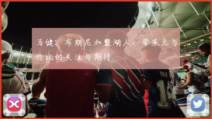 马健：布朗尼加盟湖人，带来无与伦比的关注与期待