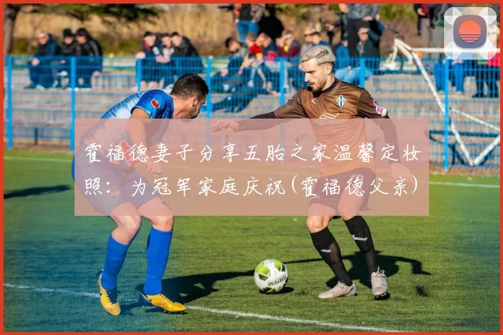 霍福德妻子分享五胎之家温馨定妆照：为冠军家庭庆祝(霍福德父亲)